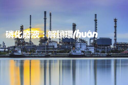 磷化廢液：解鎖環(huán)境保護的新奇方法！